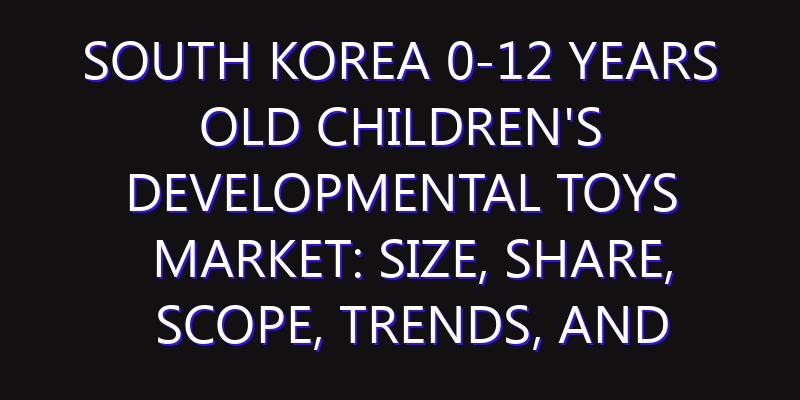 South Korea 0-12 Years Old Children's Developmental Toys Market: Size, Share, Scope, Trends, and Forecast-2026-2035