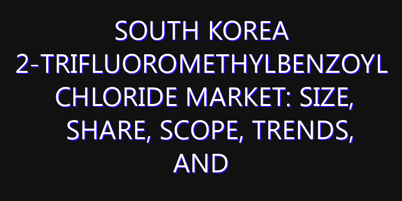 South Korea 2-Trifluoromethylbenzoyl Chloride Market: Size, Share, Scope, Trends, and Forecast-2026-2035