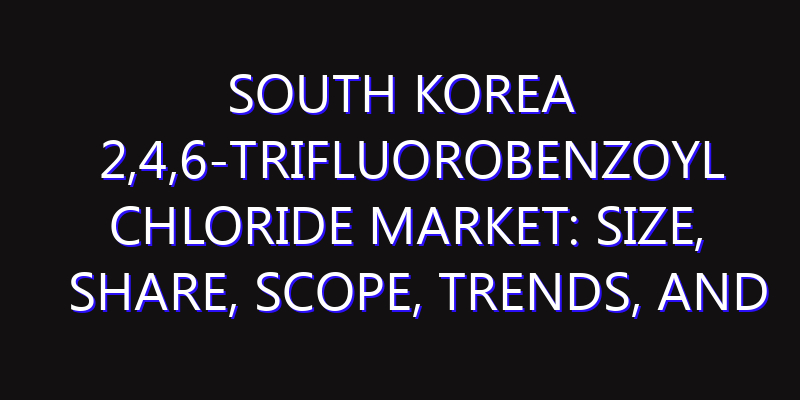 South Korea 2,4,6-Trifluorobenzoyl Chloride Market: Size, Share, Scope, Trends, and Forecast-2026-2035
