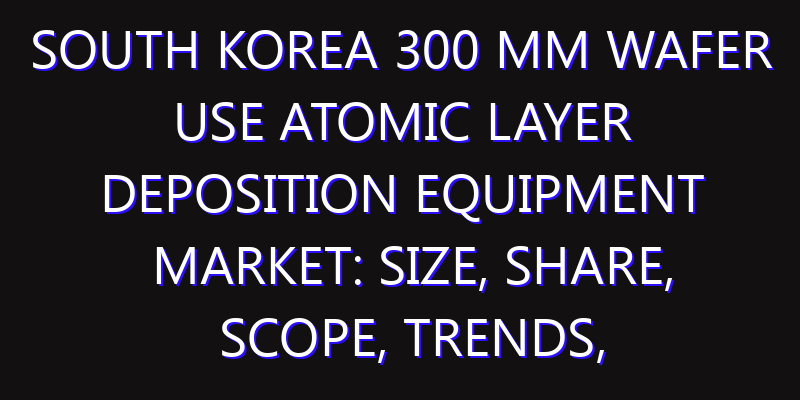 South Korea 300 mm Wafer Use Atomic Layer Deposition Equipment Market: Size, Share, Scope, Trends, and Forecast-2026-2035