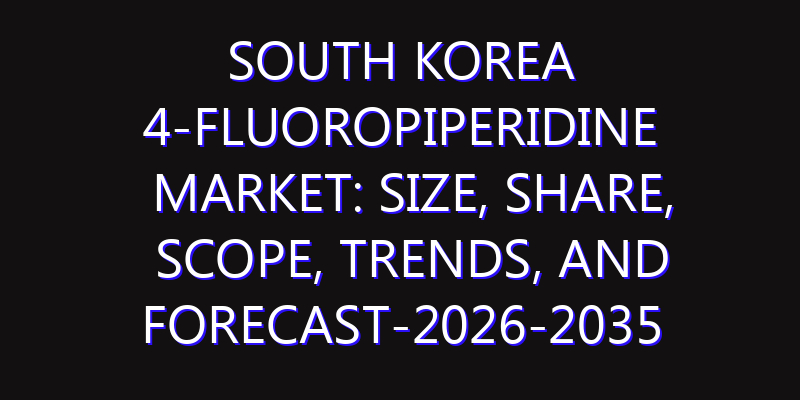 South Korea 4-fluoropiperidine Market: Size, Share, Scope, Trends, and Forecast-2026-2035