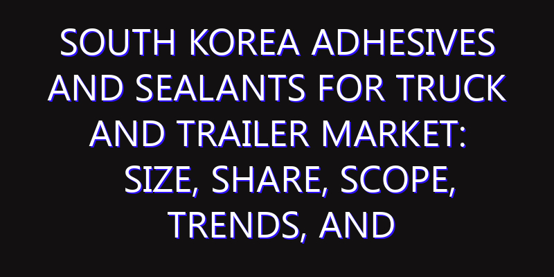 South Korea Adhesives and Sealants for Truck and Trailer Market: Size, Share, Scope, Trends, and Forecast-2026-2035