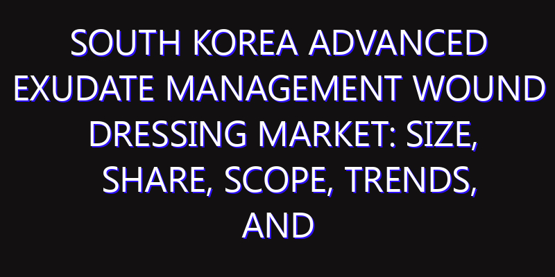 South Korea Advanced Exudate Management Wound Dressing Market: Size, Share, Scope, Trends, and Forecast-2026-2035
