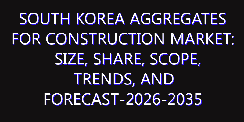 South Korea Aggregates for Construction Market: Size, Share, Scope, Trends, and Forecast-2026-2035