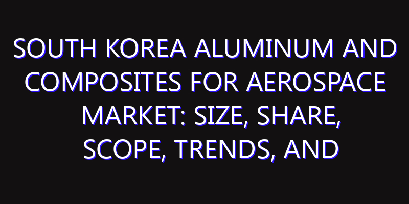 South Korea Aluminum and Composites for Aerospace Market: Size, Share, Scope, Trends, and Forecast-2026-2035