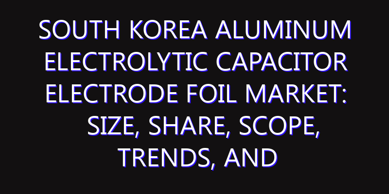 South Korea Aluminum Electrolytic Capacitor Electrode Foil Market: Size, Share, Scope, Trends, and Forecast-2026-2035