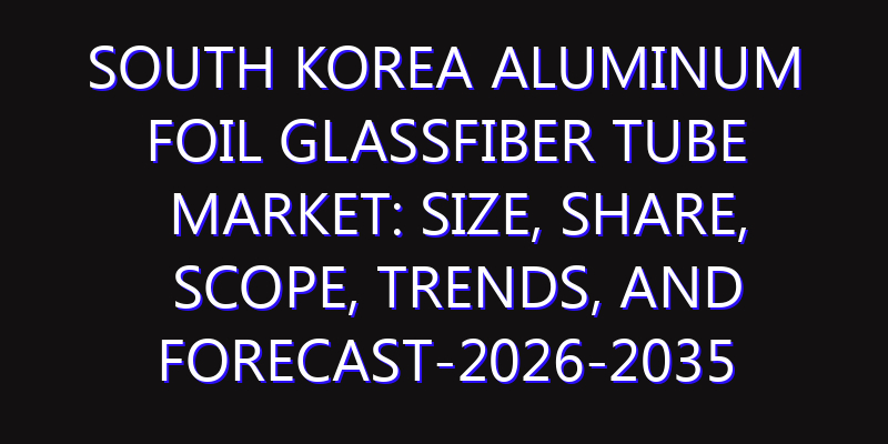 South Korea Aluminum Foil Glassfiber Tube Market: Size, Share, Scope, Trends, and Forecast-2026-2035