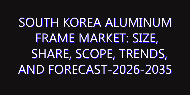 South Korea Aluminum Frame Market: Size, Share, Scope, Trends, and Forecast-2026-2035