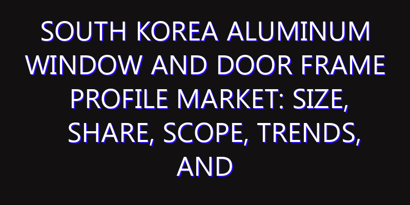 South Korea Aluminum Window and Door Frame Profile Market: Size, Share, Scope, Trends, and Forecast-2026-2035