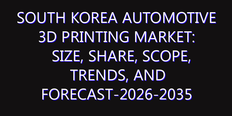 South Korea Automotive 3D Printing Market: Size, Share, Scope, Trends, and Forecast-2026-2035
