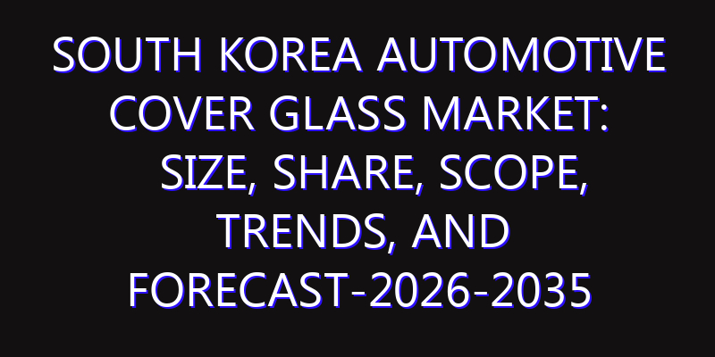 South Korea Automotive Cover Glass Market: Size, Share, Scope, Trends, and Forecast-2026-2035