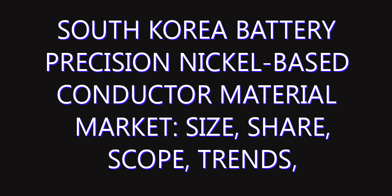 South Korea Battery Precision Nickel-Based Conductor Material Market: Size, Share, Scope, Trends, and Forecast-2026-2035