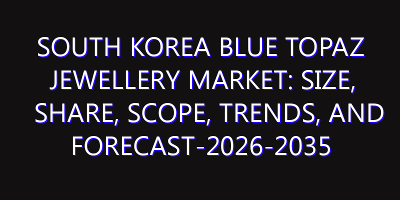 South Korea Blue Topaz Jewellery Market: Size, Share, Scope, Trends, and Forecast-2026-2035