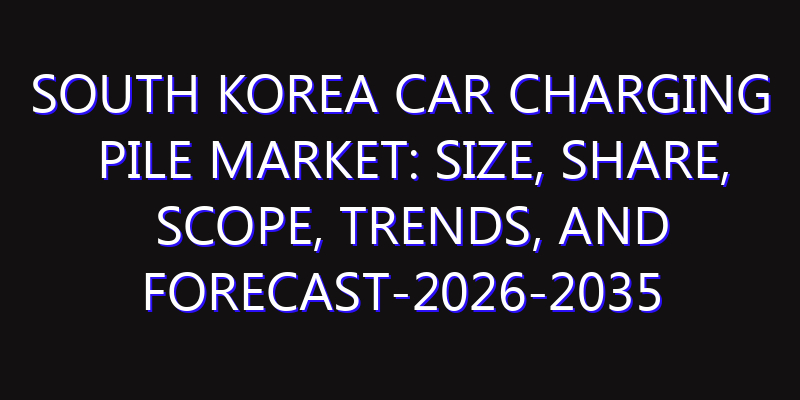 South Korea Car Charging Pile Market: Size, Share, Scope, Trends, and Forecast-2026-2035