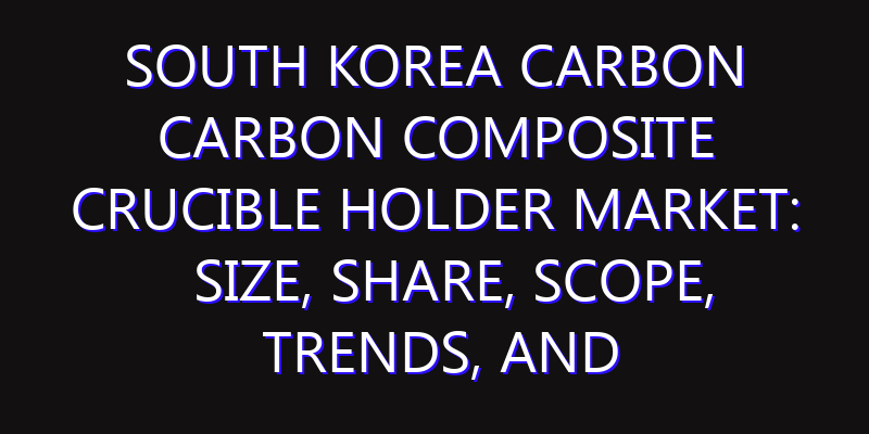 South Korea Carbon Carbon Composite Crucible Holder Market: Size, Share, Scope, Trends, and Forecast-2026-2035