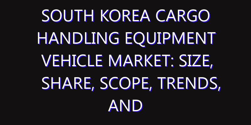 South Korea Cargo Handling Equipment Vehicle Market: Size, Share, Scope, Trends, and Forecast-2026-2035