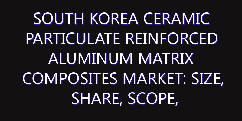 South Korea Ceramic Particulate Reinforced Aluminum Matrix Composites Market: Size, Share, Scope, Trends, and Forecast-2026-2035