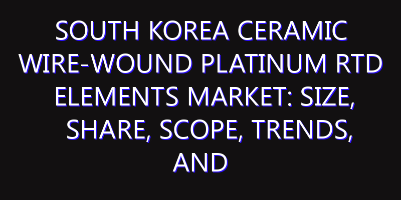 South Korea Ceramic Wire-Wound Platinum RTD Elements Market: Size, Share, Scope, Trends, and Forecast-2026-2035