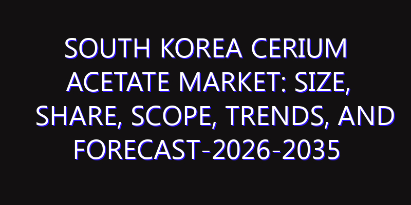 South Korea Cerium Acetate Market: Size, Share, Scope, Trends, and Forecast-2026-2035