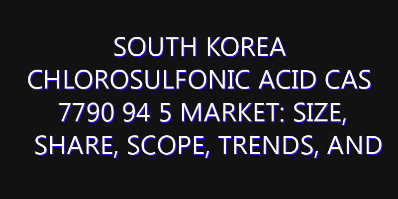 South Korea Chlorosulfonic Acid CAS 7790 94 5 Market: Size, Share, Scope, Trends, and Forecast-2026-2035