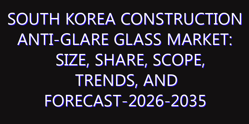 South Korea Construction Anti-glare Glass Market: Size, Share, Scope, Trends, and Forecast-2026-2035