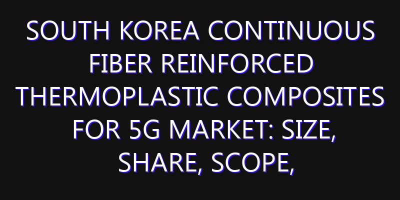 South Korea Continuous Fiber Reinforced Thermoplastic Composites for 5G Market: Size, Share, Scope, Trends, and Forecast-2026-2035