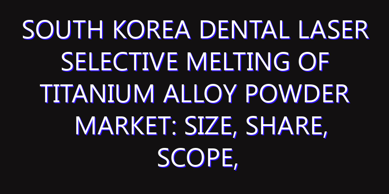 South Korea Dental Laser Selective Melting of Titanium Alloy Powder Market: Size, Share, Scope, Trends, and Forecast-2026-2035