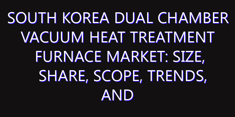 South Korea Dual Chamber Vacuum Heat Treatment Furnace Market: Size, Share, Scope, Trends, and Forecast-2026-2035