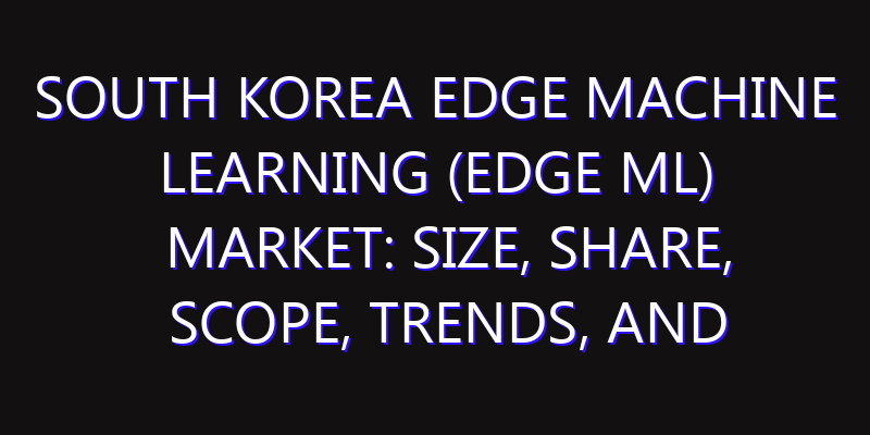 South Korea Edge Machine Learning (Edge ML) Market: Size, Share, Scope, Trends, and Forecast-2026-2035