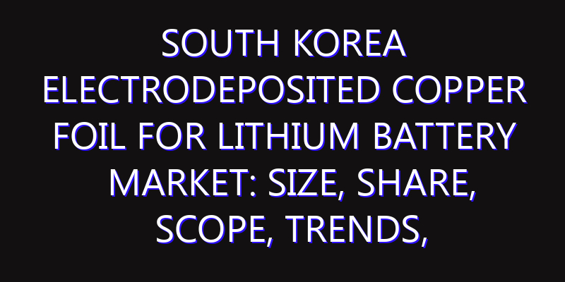 South Korea Electrodeposited Copper Foil for Lithium Battery Market: Size, Share, Scope, Trends, and Forecast-2026-2035