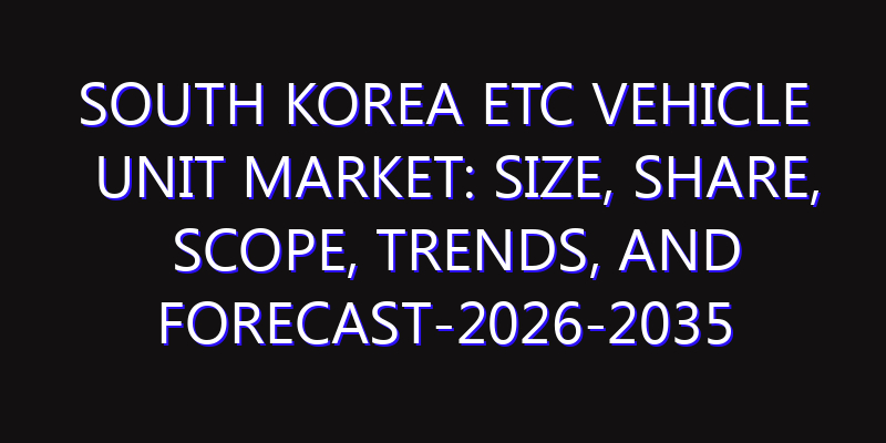 South Korea ETC Vehicle Unit Market: Size, Share, Scope, Trends, and Forecast-2026-2035
