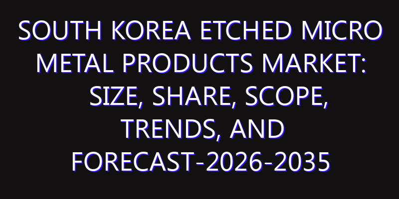 South Korea Etched Micro Metal Products Market: Size, Share, Scope, Trends, and Forecast-2026-2035