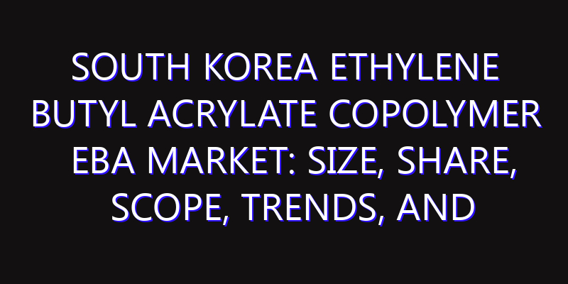South Korea Ethylene Butyl Acrylate Copolymer EBA Market: Size, Share, Scope, Trends, and Forecast-2026-2035