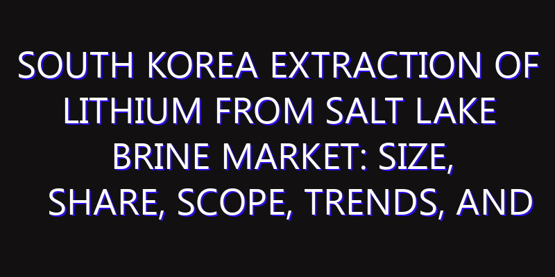 South Korea Extraction of Lithium from Salt Lake Brine Market: Size, Share, Scope, Trends, and Forecast-2026-2035
