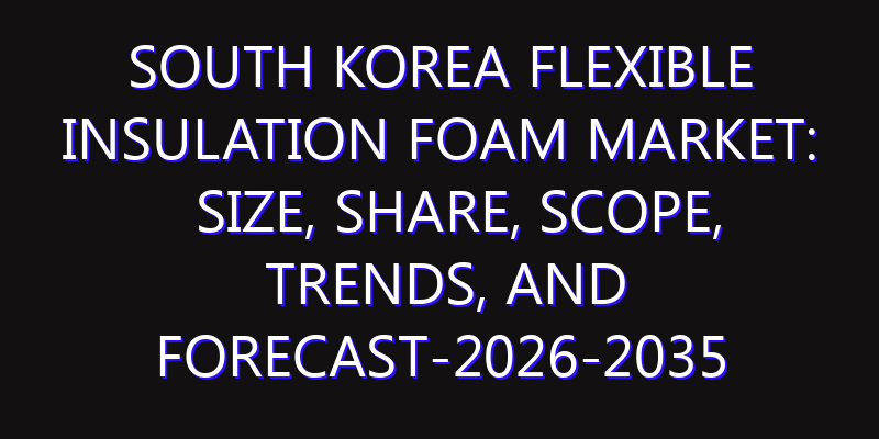 South Korea Flexible Insulation Foam Market: Size, Share, Scope, Trends, and Forecast-2026-2035