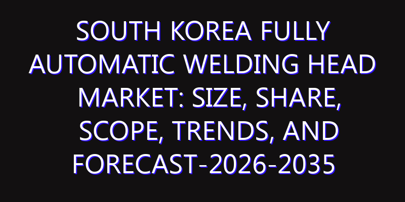 South Korea Fully Automatic Welding Head Market: Size, Share, Scope, Trends, and Forecast-2026-2035