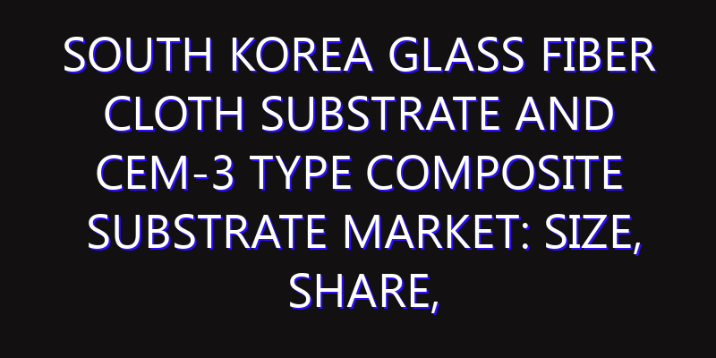 South Korea Glass Fiber Cloth Substrate and CEM-3 Type Composite Substrate Market: Size, Share, Scope, Trends, and Forecast-2026-2035