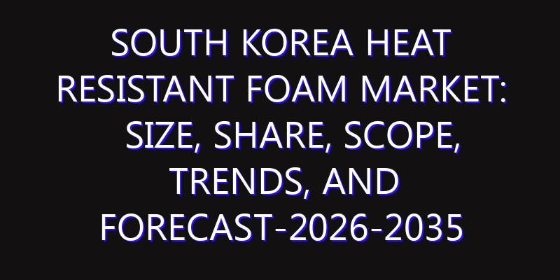 South Korea Heat Resistant Foam Market: Size, Share, Scope, Trends, and Forecast-2026-2035