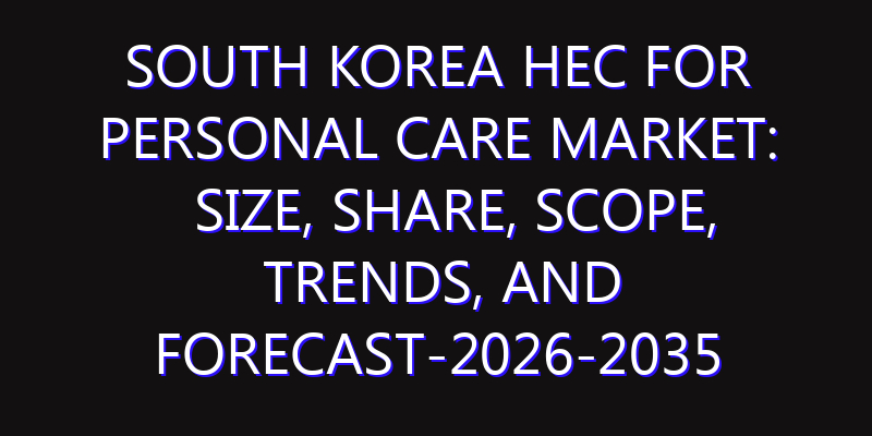 South Korea HEC for Personal Care Market: Size, Share, Scope, Trends, and Forecast-2026-2035