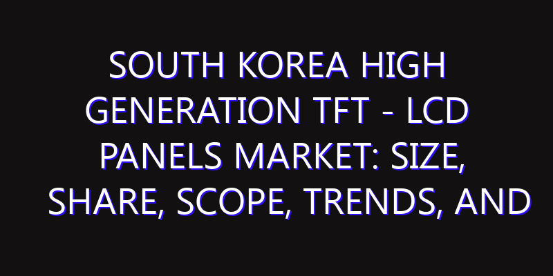 South Korea High Generation TFT - LCD Panels Market: Size, Share, Scope, Trends, and Forecast-2026-2035