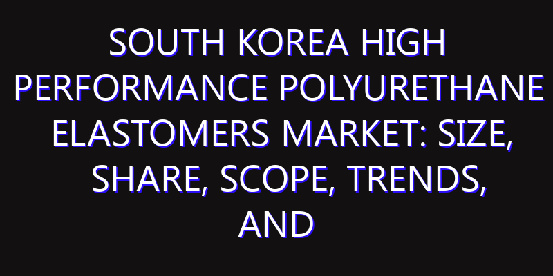 South Korea High Performance Polyurethane Elastomers Market: Size, Share, Scope, Trends, and Forecast-2026-2035