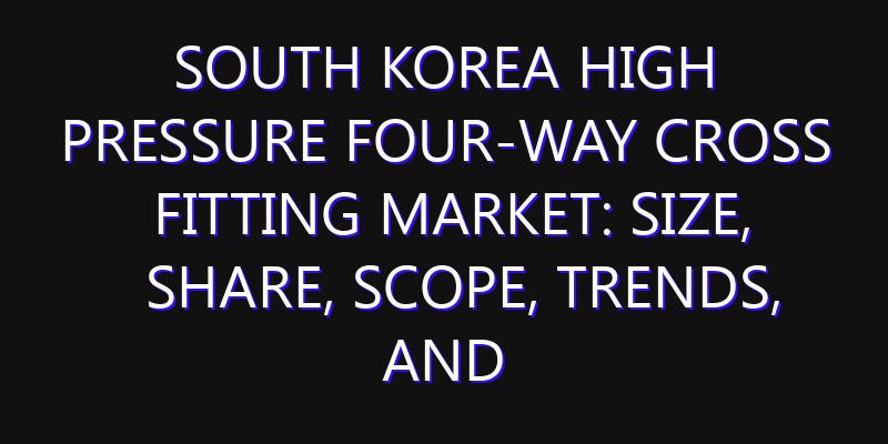 South Korea High Pressure Four-way Cross Fitting Market: Size, Share, Scope, Trends, and Forecast-2026-2035
