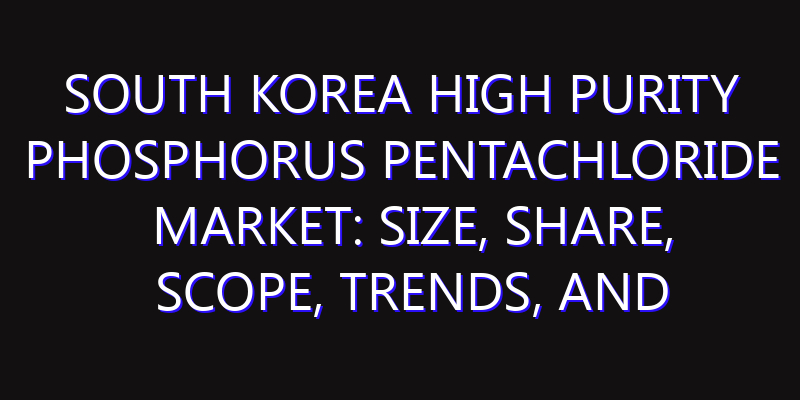 South Korea High Purity Phosphorus Pentachloride Market: Size, Share, Scope, Trends, and Forecast-2026-2035