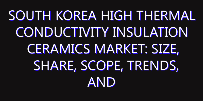 South Korea High Thermal Conductivity Insulation Ceramics Market: Size, Share, Scope, Trends, and Forecast-2026-2035