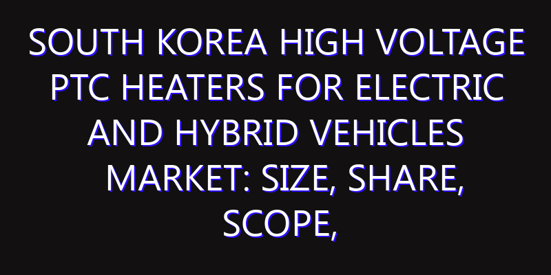 South Korea High Voltage PTC Heaters for Electric and Hybrid Vehicles Market: Size, Share, Scope, Trends, and Forecast-2026-2035