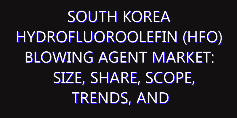 South Korea Hydrofluoroolefin (HFO) Blowing Agent Market: Size, Share, Scope, Trends, and Forecast-2026-2035