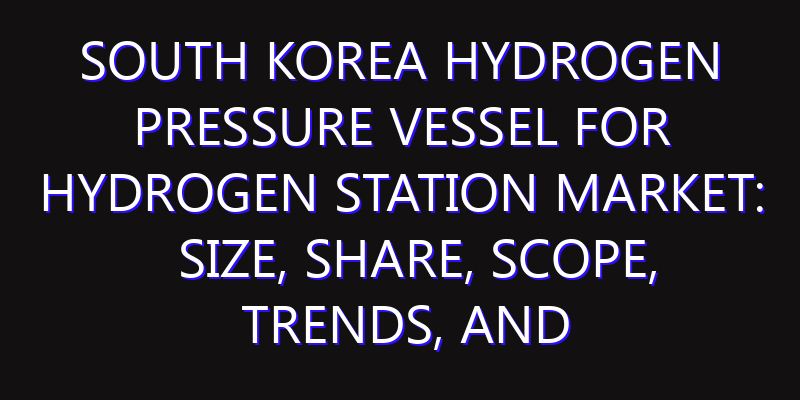 South Korea Hydrogen Pressure Vessel for Hydrogen Station Market: Size, Share, Scope, Trends, and Forecast-2026-2035