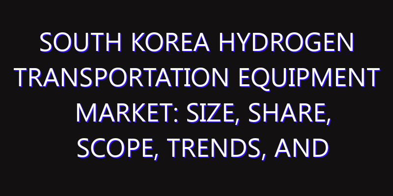 South Korea Hydrogen Transportation Equipment Market: Size, Share, Scope, Trends, and Forecast-2026-2035