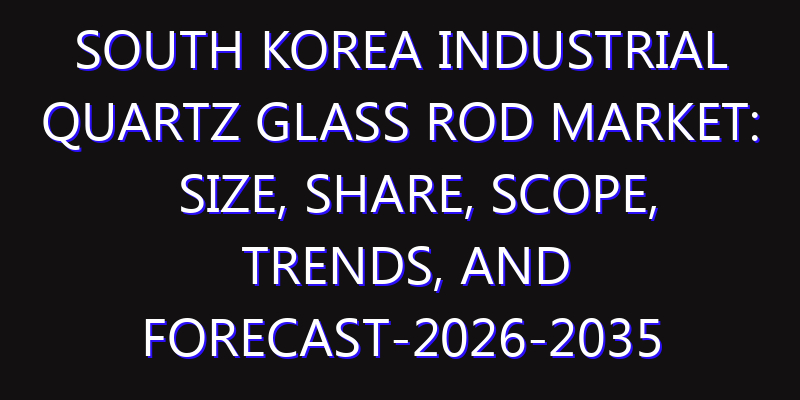 South Korea Industrial Quartz Glass Rod Market: Size, Share, Scope, Trends, and Forecast-2026-2035