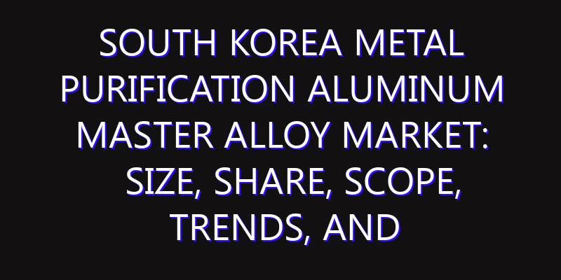 South Korea Metal Purification Aluminum Master Alloy Market: Size, Share, Scope, Trends, and Forecast-2026-2035